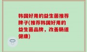 韩国好用的益生菌推荐牌子(推荐韩国好用的益生菌品牌，改善肠道健康)
