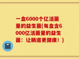 一盒6000个亿活菌量的益生菌(每盒含6000亿活菌量的益生菌：让肠道更健康！)