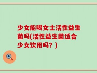 少女能喝女士活性益生菌吗(活性益生菌适合少女饮用吗？)