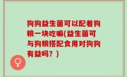 狗狗益生菌可以配着狗粮一块吃嘛(益生菌可与狗粮搭配食用对狗狗有益吗？)