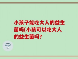 小孩子能吃大人的益生菌吗(小孩可以吃大人的益生菌吗？