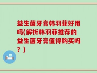 益生菌牙膏韩羽菲好用吗(解析韩羽菲推荐的益生菌牙膏值得购买吗？)