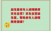 益生菌老年人调理肠胃京东自营？京东自营益生菌，帮助老年人调理肠胃健康？