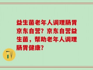 益生菌老年人调理肠胃京东自营？京东自营益生菌，帮助老年人调理肠胃健康？