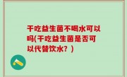 干吃益生菌不喝水可以吗(干吃益生菌是否可以代替饮水？)