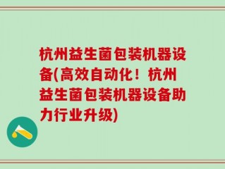 杭州益生菌包装机器设备(高效自动化！杭州益生菌包装机器设备助力行业升级)