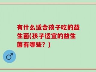 有什么适合孩子吃的益生菌(孩子适宜的益生菌有哪些？)