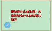 便秘用什么益生菌？总是便秘吃什么益生菌比较好