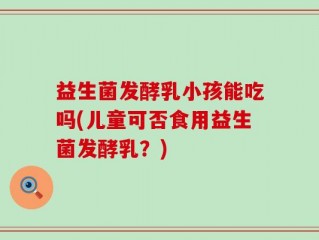 益生菌发酵乳小孩能吃吗(儿童可否食用益生菌发酵乳？)