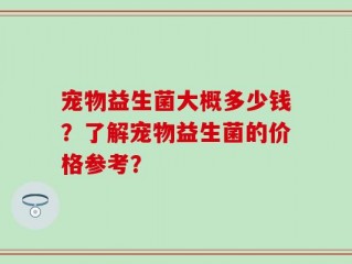 宠物益生菌大概多少钱？了解宠物益生菌的价格参考？