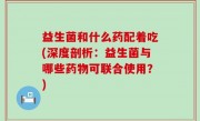 益生菌和什么药配着吃(深度剖析：益生菌与哪些药物可联合使用？)