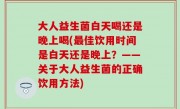 大人益生菌白天喝还是晚上喝(最佳饮用时间是白天还是晚上？——关于大人益生菌的正确饮用方法)