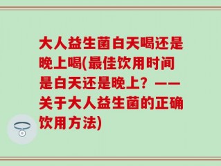 大人益生菌白天喝还是晚上喝(最佳饮用时间是白天还是晚上？——关于大人益生菌的正确饮用方法)
