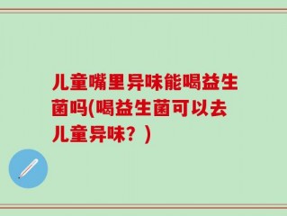 儿童嘴里异味能喝益生菌吗(喝益生菌可以去儿童异味？)