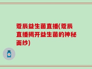 蔻辰益生菌直播(蔻辰直播揭开益生菌的神秘面纱)