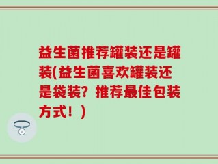 益生菌推荐罐装还是罐装(益生菌喜欢罐装还是袋装？推荐最佳包装方式！)