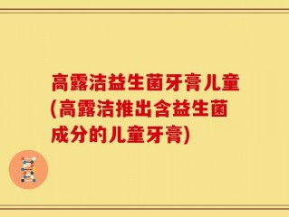 高露洁益生菌牙膏儿童(高露洁推出含益生菌成分的儿童牙膏)