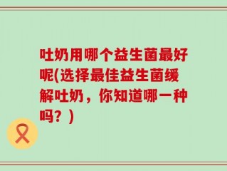 吐奶用哪个益生菌最好呢(选择最佳益生菌缓解吐奶，你知道哪一种吗？)