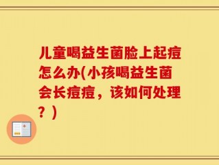 儿童喝益生菌脸上起痘怎么办(小孩喝益生菌会长痘痘，该如何处理？)