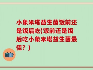 小象米塔益生菌饭前还是饭后吃(饭前还是饭后吃小象米塔益生菌最佳？)