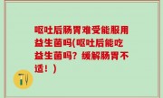 呕吐后肠胃难受能服用益生菌吗(呕吐后能吃益生菌吗？缓解肠胃不适！)