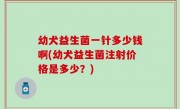 幼犬益生菌一针多少钱啊(幼犬益生菌注射价格是多少？)