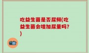 吃益生菌是否尿频(吃益生菌会增加尿量吗？)