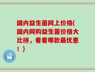 国内益生菌网上价格(国内网购益生菌价格大比拼，看看哪款最优惠！)