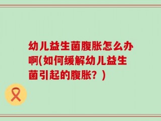 幼儿益生菌腹胀怎么办啊(如何缓解幼儿益生菌引起的腹胀？)