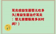 耳炎症益生菌婴儿吃多久(用益生菌治疗耳炎：婴儿需要服用多长时间？)