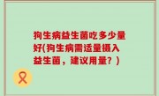 狗生病益生菌吃多少量好(狗生病需适量摄入益生菌，建议用量？)