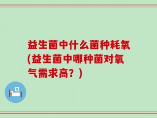 益生菌中什么菌种耗氧(益生菌中哪种菌对氧气需求高？)