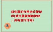 益生菌的作用治疗便秘吗(益生菌能缓解便秘，具有治疗作用)