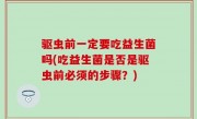 驱虫前一定要吃益生菌吗(吃益生菌是否是驱虫前必须的步骤？)