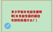 多少岁能补充益生菌呢呢(补充益生菌的最佳年龄阶段是什么？)