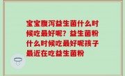 宝宝腹泻益生菌什么时候吃最好呢？益生菌粉什么时候吃最好呢孩子最近在吃益生菌粉