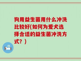 狗用益生菌用什么冲洗比较好(如何为爱犬选择合适的益生菌冲洗方式？)