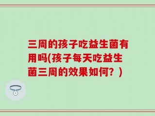 三周的孩子吃益生菌有用吗(孩子每天吃益生菌三周的效果如何？)