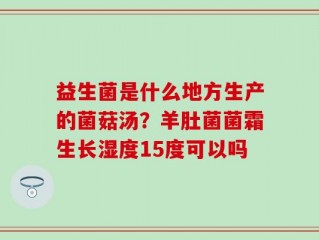益生菌是什么地方生产的菌菇汤？羊肚菌菌霜生长湿度15度可以吗