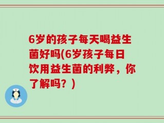 6岁的孩子每天喝益生菌好吗(6岁孩子每日饮用益生菌的利弊，你了解吗？)