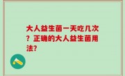大人益生菌一天吃几次？正确的大人益生菌用法？