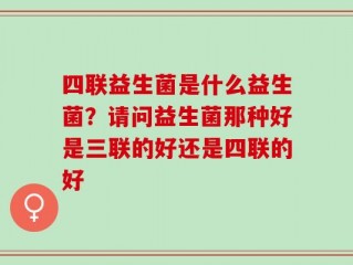 四联益生菌是什么益生菌？请问益生菌那种好是三联的好还是四联的好