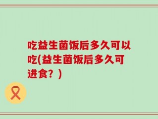 吃益生菌饭后多久可以吃(益生菌饭后多久可进食？)