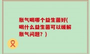 胀气喝哪个益生菌好(喝什么益生菌可以缓解胀气问题？)
