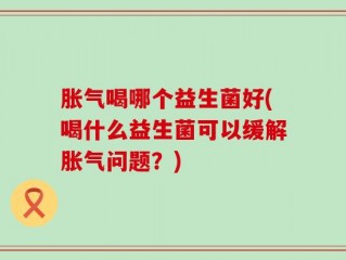 胀气喝哪个益生菌好(喝什么益生菌可以缓解胀气问题？)