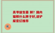 高爷益生菌 鲜？国内猫粮什么牌子好,请铲屎官们推荐
