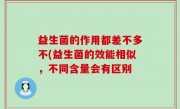 益生菌的作用都差不多不(益生菌的效能相似，不同含量会有区别