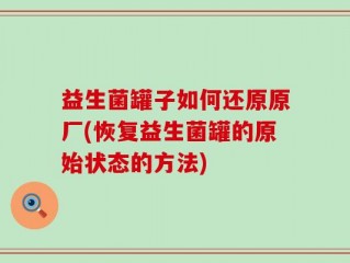 益生菌罐子如何还原原厂(恢复益生菌罐的原始状态的方法)