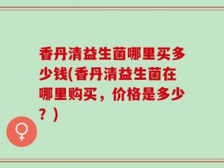 香丹清益生菌哪里买多少钱(香丹清益生菌在哪里购买，价格是多少？)