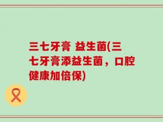 三七牙膏 益生菌(三七牙膏添益生菌，口腔健康加倍保)